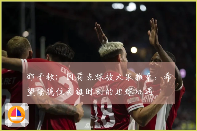 邵子钦：因罚点球被大家推举，希望能稳住关键时刻的进球机遇