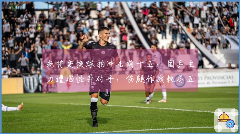 老将更换球拍冲击前十五，国乒主力遭遇怪异对手，伤腿作战耗尽五局险胜