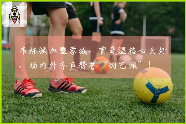 韦林顿加盟蓉城，曾是温格心头好，场内外齐声赞誉“姆巴佩”！