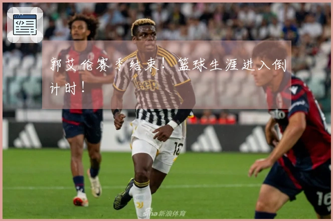 郭艾伦赛季结束！篮球生涯进入倒计时！