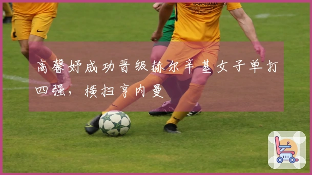 高馨妤成功晋级赫尔辛基女子单打四强，横扫亨内曼