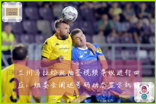 兰州马拉松就抽签视频争议进行回应,组委会阐述号码动态显示机制