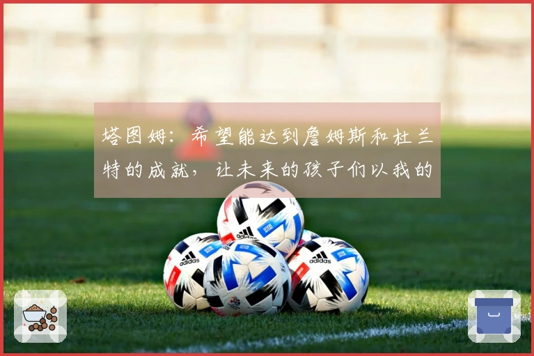 塔图姆：希望能达到詹姆斯和杜兰特的成就，让未来的孩子们以我的球衣为荣