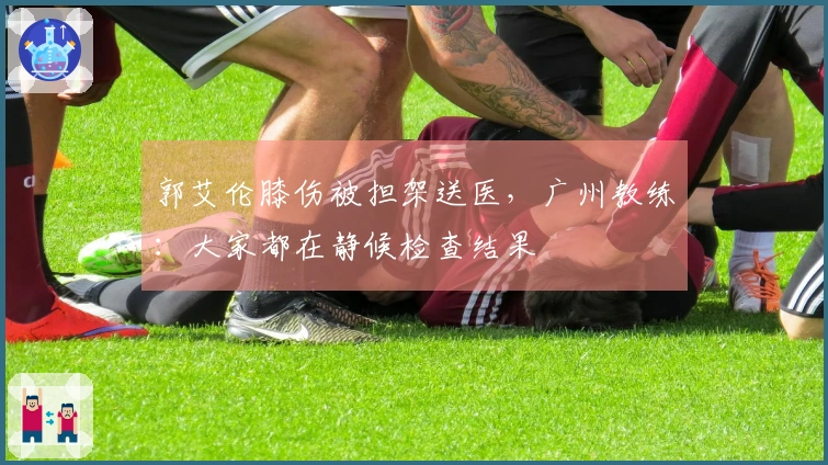 郭艾伦膝伤被担架送医，广州教练：大家都在静候检查结果