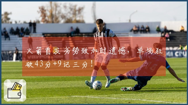 火箭首发劣势致加时遗憾，单场狂砍43分+9记三分！