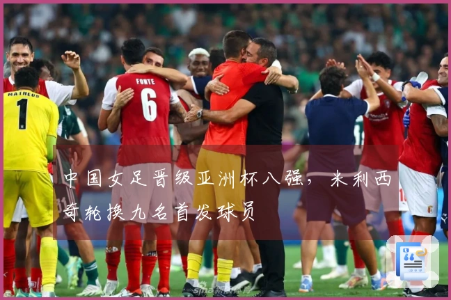 中国女足晋级亚洲杯八强，米利西奇轮换九名首发球员