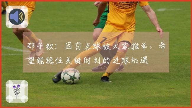 邵子钦：因罚点球被大家推举，希望能稳住关键时刻的进球机遇