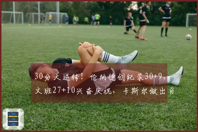 30分大逆转！伦纳德创纪录30+9，文班27+10兴奋庆祝，卡斯尔做出贡献