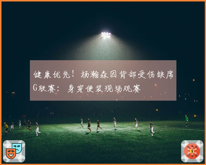 健康优先！杨瀚森因背部受伤缺席G联赛：身穿便装现场观赛