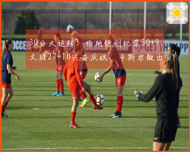 30分大逆转！伦纳德创纪录30+9，文班27+10兴奋庆祝，卡斯尔做出贡献