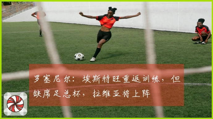 罗塞尼尔：埃斯特旺重返训练，但缺席足总杯，拉维亚将上阵