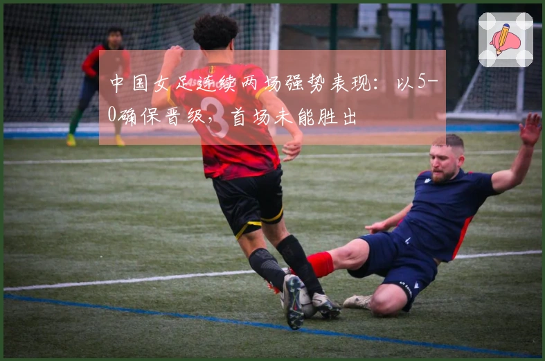 中国女足连续两场强势表现：以5-0确保晋级，首场未能胜出