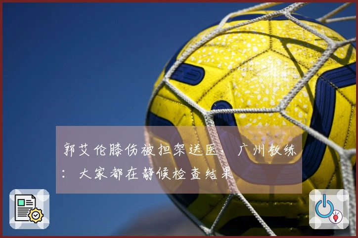 郭艾伦膝伤被担架送医，广州教练：大家都在静候检查结果