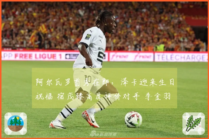 阿尔瓦罗首秀在即，泽卡迎来生日祝福 宿茂臻高度评价对手 李金羽反击辽媒