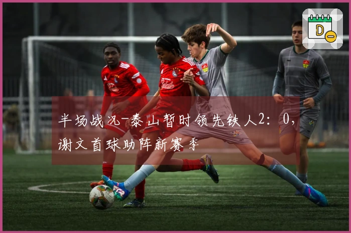 半场战况-泰山暂时领先铁人2：0，谢文首球助阵新赛季