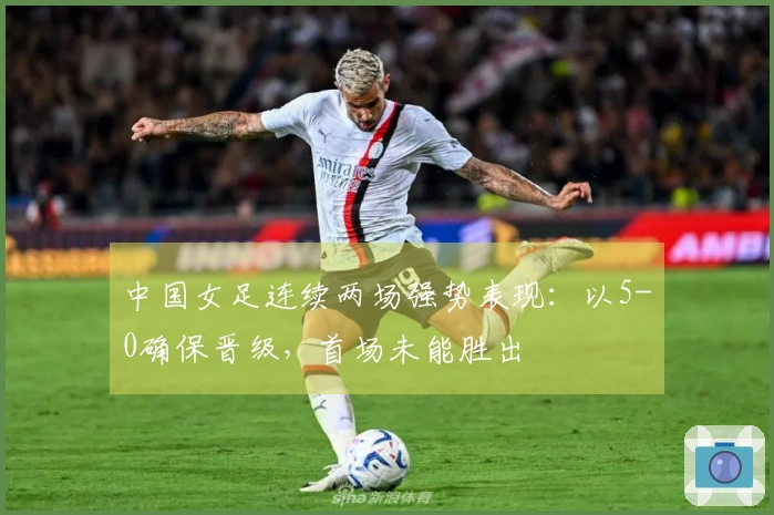 中国女足连续两场强势表现：以5-0确保晋级，首场未能胜出