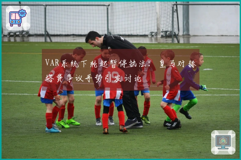 VAR系统下轮起暂停执法：皇马对赫塔费争议手势引发讨论
