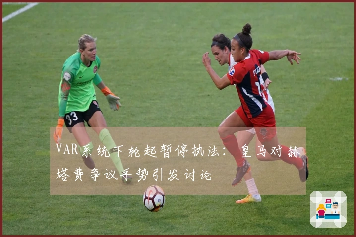 VAR系统下轮起暂停执法：皇马对赫塔费争议手势引发讨论