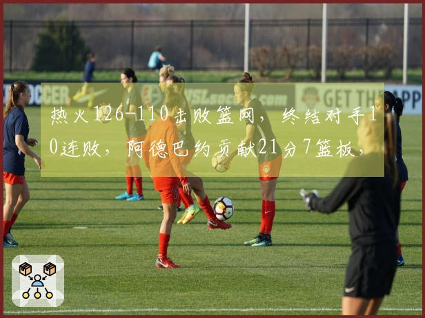 热火126-110击败篮网，终结对手10连败，阿德巴约贡献21分7篮板，希罗获得25分，波特拿下27分13助攻